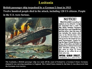 Unrestricted Submarine Warfare
The German's policy of attacking all ships in the Atlantic Ocean.
U-boats were menacing during WWI, but hunted
alone. During WWII, the German navy would employ
“wolf packs,” or groups of U-Boats on patrol. (See
WWII notes)
Germans Engage In Unrestricted Submarine Warfare [World Wars]
 