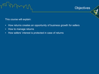 This course will explain:
• How returns creates an opportunity of business growth for sellers
• How to manage returns
• How sellers’ interest is protected in case of returns
Learning Objectives
 