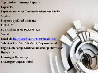 Topic: AdvertisementsAppeals
Paper: 15
Paper Name: Mass Communications and Media
Studies
Prepared by: Drashti Mehta
Roll No:7
PG Enrollment No:PG13101021
Sem:4
Email id: drashti.mehta.111993@gmail.com
Submitted to: Smt. S.B. Gardi, Department of
English, Maharaja Krishnakumarsinhji Bhavnagar
University
Bhavnagar University
Bhavnagar(Gujarat-India)
 