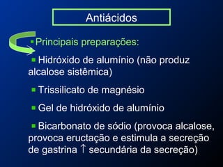 Antiácidos
Principais preparações:
Hidróxido de alumínio (não produz
alcalose sistêmica)
Trissilicato de magnésio
Gel de hidróxido de alumínio
Bicarbonato de sódio (provoca alcalose,
provoca eructação e estimula a secreção
de gastrina ↑ secundária da secreção)
 