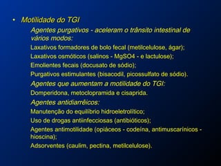• Motilidade do TGIMotilidade do TGI
Agentes purgativos - aceleram o trânsito intestinal de
vários modos:
Laxativos formadores de bolo fecal (metilcelulose, ágar);
Laxativos osmóticos (salinos - MgSO4 - e lactulose);
Emolientes fecais (docusato de sódio);
Purgativos estimulantes (bisacodil, picossulfato de sódio).
Agentes que aumentam a motilidade do TGI:
Domperidona, metoclopramida e cisaprida.
Agentes antidiarrêicos:
Manutenção do equilíbrio hidroeletrolítico;
Uso de drogas antiinfecciosas (antibióticos);
Agentes antimotilidade (opiáceos - codeína, antimuscarínicos -
hioscina);
Adsorventes (caulim, pectina, metilcelulose).
 