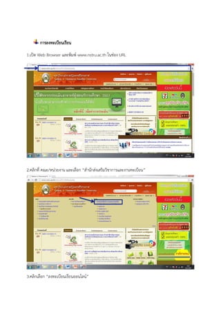 การลงทะเบียนเรียน
1.เปิด Web Browser และพิมพ์ www.nstru.ac.th ในช่อง URL
2.คลิกที่ คณะ/หน่วยงาน และเลือก “สานักส่งเสริมวิชาการและงานทะเบียน”
3.คลิกเลือก “ลงทะเบียนเรียนออนไลน์”
 