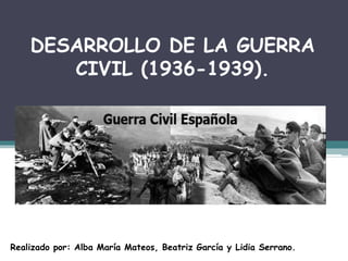DESARROLLO DE LA GUERRA
CIVIL (1936-1939).
Realizado por: Alba María Mateos, Beatriz García y Lidia Serrano.
 
