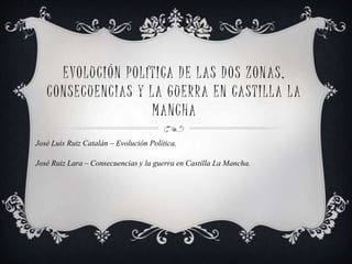 EVOLUCIÓN POLÍTICA DE LAS DOS ZONAS,
CONSECUENCIAS Y LA GUERRA EN CASTILLA LA
MANCHA
José Luis Ruiz Catalán – Evolución Política.
José Ruiz Lara – Consecuencias y la guerra en Castilla La Mancha.
 