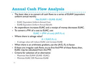 Annual Cash Flow Analysis
11
The basic idea is to convert all cash flows to a series of EUAW (equivalent
uniform annual worth):
Net EUAW = EUAB -EUAC
EUAC: Equivalent Uniform Annual Cost
EUAB: Equivalent Uniform Annual Benefit
An expenditure increases EUAC and a receipt of money decreases EUAC.
To convert a PW of a cost to EUAC, use:
EUAC = (PW of cost) (A/P, i%, n)
Where there is salvage value?
A = F(A/F, i%, n)
A salvage value will reduce EUAC and increase EUAB
When there is an arithmetic gradient, use the (A/G, i%, n) factor.
If there are irregular cash flows, try to first find PW of these flows; then,
EUAC may be calculated from this PW.
Criteria for selection of an alternative:
Maximize Net EUAW (EUAB –EUAC)
Minimize EUAC OR Maximize EUAB
 