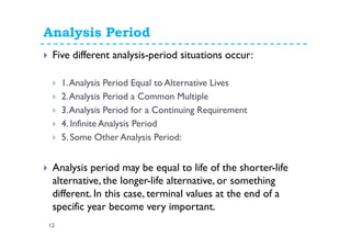 Analysis Period
12
Five different analysis-period situations occur:
1.Analysis Period Equal to Alternative Lives
2.Analysis Period a Common Multiple
3.Analysis Period for a Continuing Requirement
4. Infinite Analysis Period
5. Some Other Analysis Period:
Analysis period may be equal to life of the shorter-life
alternative, the longer-life alternative, or something
different. In this case, terminal values at the end of a
specific year become very important.
 