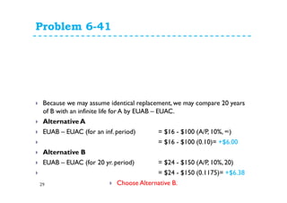 Problem 6-41
29
Because we may assume identical replacement, we may compare 20 years
of B with an infinite life for A by EUAB – EUAC.
Alternative A
EUAB – EUAC (for an inf. period) = $16 - $100 (A/P, 10%, ∞)
= $16 - $100 (0.10)= +$6.00
Alternative B
EUAB – EUAC (for 20 yr. period) = $24 - $150 (A/P, 10%, 20)
= $24 - $150 (0.1175)= +$6.38
Choose Alternative B.
 