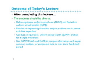 Outcome of Today’s Lecture
3
After completing this lecture…
The students should be able to:
Define equivalent uniform annual cost (EUAC) and Equivalent
uniform annual benefits (EUAB)
Resolve an engineering economic analysis problem into its annual
cash flow equivalent
Conduct an equivalent uniform annual worth (EUAW) analysis
for a single investment
Use EUAW, EUAC, and EUAB to compare alternatives with equal,
common multiple, or continuous lives, or over some fixed study
period.
 