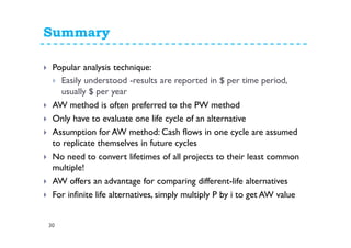 Summary
30
Popular analysis technique:
Easily understood -results are reported in $ per time period,
usually $ per year
AW method is often preferred to the PW method
Only have to evaluate one life cycle of an alternative
Assumption for AW method: Cash flows in one cycle are assumed
to replicate themselves in future cycles
No need to convert lifetimes of all projects to their least common
multiple!
AW offers an advantage for comparing different-life alternatives
For infinite life alternatives, simply multiply P by i to get AW value
 