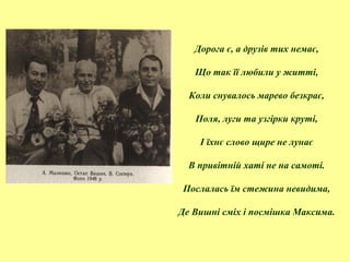 Дорога є, а друзів тих немає,
Що так її любили у житті,
Коли снувалось марево безкрає,
Поля, луги та узгірки круті,
І їхнє слово щире не лунає
В привітній хаті не на самоті.
Послалась їм стежина невидима,
Де Вишні сміх і посмішка Максима.
 