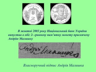 В жовтні 2003 року Національний банк України
випустив в обіг 2- гривневу пам’ятну монету присвячену
Андрію Малишку
Власноручний підпис Андрія Малишка
 