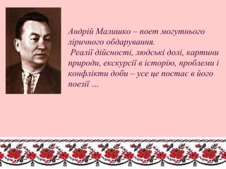 Андрій Малишко – поет могутнього
ліричного обдарування.
Реалії дійсності, людські долі, картини
природи, екскурсії в історію, проблеми і
конфлікти доби – усе це постає в його
поезії …
 