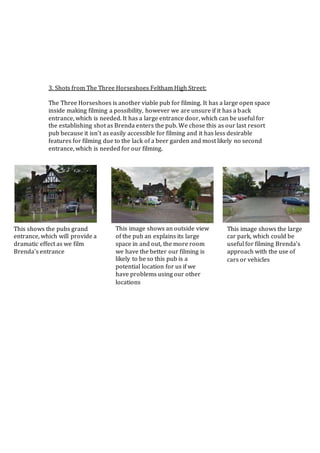 3. Shots from The Three Horseshoes Feltham High Street:
The Three Horseshoes is another viable pub for filming. It has a large open space
inside making filming a possibility, however we are unsure if it has a back
entrance, which is needed. It has a large entrance door, which can be useful for
the establishing shot as Brenda enters the pub. We chose this as our last resort
pub because it isn’t as easily accessible for filming and it has less desirable
features for filming due to the lack of a beer garden and most likely no second
entrance, which is needed for our filming.
This image shows an outside view
of the pub an explains its large
space in and out, the more room
we have the better our filming is
likely to be so this pub is a
potential location for us if we
have problems using our other
locations
This image shows the large
car park, which could be
useful for filming Brenda’s
approach with the use of
cars or vehicles
This shows the pubs grand
entrance, which will provide a
dramatic effect as we film
Brenda’s entrance
 