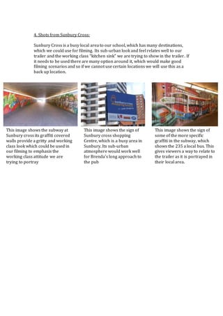4. Shots from Sunbury Cross:
Sunbury Cross is a busy local area to our school, which has many destinations,
which we could use for filming. Its sub-urban look and feel relates well to our
trailer and the working class “kitchen sink” we are trying to show in the trailer. If
it needs to be used there are many option around it, which would make good
filming scenarios and so if we cannot use certain locations we will use this as a
back up location.
This image shows the subway at
Sunbury cross its graffiti covered
walls provide a gritty and working
class look which could be used in
our filming to emphasis the
working class attitude we are
trying to portray
This image shows the sign of
Sunbury cross shopping
Centre, which is a busy area in
Sunbury. Its sub-urban
atmosphere would work well
for Brenda’s long approach to
the pub
This image shows the sign of
some of the more specific
graffiti in the subway, which
shows the 235 a local bus. This
gives viewers a way to relate to
the trailer as it is portrayed in
their local area.
 