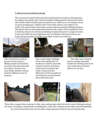 5. Shots from Local Sunbury Roads:
The local area around Sunbury has diversity from more modern and expensive
housing to more gritty and urban housing providing a good contrast and a small
class divide which would be good to show in our trailer as we are trying to focus
on more working class “kitchen sink” feel so that viewers can relate to our
trailer. The photos below show this contrast and also potential filming locations.
The photos show some juxtaposition between the styles of lives people live here
in Sunbury, they do not show exact filming locations but more a range of variety
in the area which we may implement into our filming of the local area for our
trailer because it adds a real life issue which viewers can relate to.
This road of more modern
houses can be used as a
filming location on Brenda’s
journey to the pub and could
be used as a focus to sow
class divide and the contrast
between different areas of
Sunbury
This road of older buildings
from a more gritty part of
Sunbury is useful to show the
contrast in parts of Sunbury
and if used correctly in the
trailer can portray the
differences in how people are
from the two areas and what
kind of life they lead
This alley way is hard to
show is another potential
location for filming Liam as he
runs to Brenda to stop her
before it is too late.
These three images show a group of alley ways and garages which all can be used a filming locations
for Liam’s running to stop Brenda committing her crime, the variation in how they look will hopefully
be used to show that Liam has traveled a large amount of land to try and stop Brenda.
 