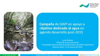 Campaña GWP por objetivo dedicado al Agua www.gwpsudamerica.org11 de marzo de 2015
Campaña de GWP en apoyo a
objetivo dedicado al agua en
agenda desarrollo post-2015
Lucía Matteo
Oficial de Comunicaciones
V Asamblea General Bienal de Miembros de GWP Sudamérica
Buenos Aires, 11 de marzo de 2015
 