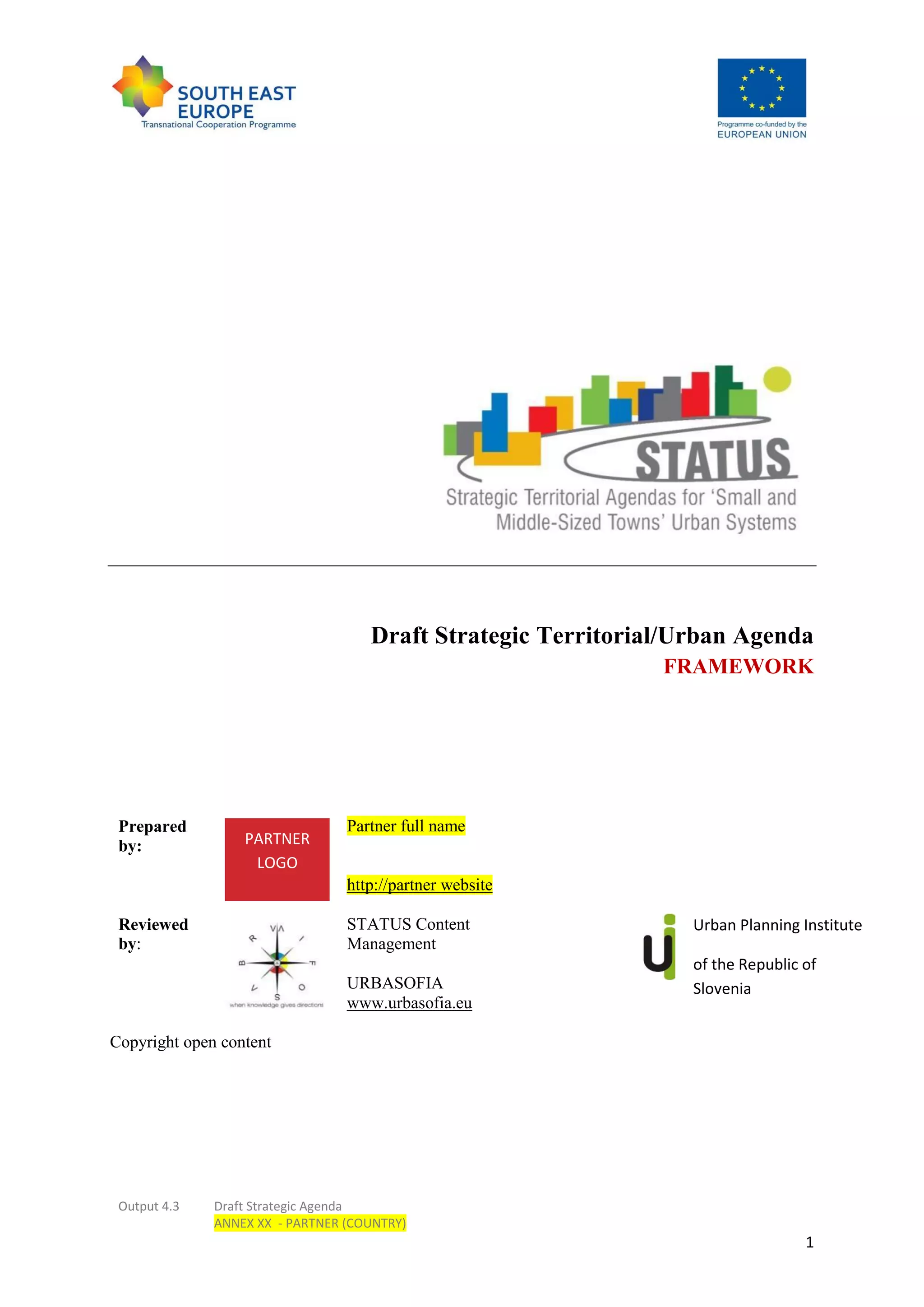 Output 4.3 Draft Strategic Agenda
ANNEX XX - PARTNER (COUNTRY)
1
Draft Strategic Territorial/Urban Agenda
FRAMEWORK
Prepared
by:
Partner full name
http://partner website
Reviewed
by:
STATUS Content
Management
URBASOFIA
www.urbasofia.eu
Urban Planning Institute
of the Republic of
Slovenia
Copyright open content
PARTNER
LOGO
 