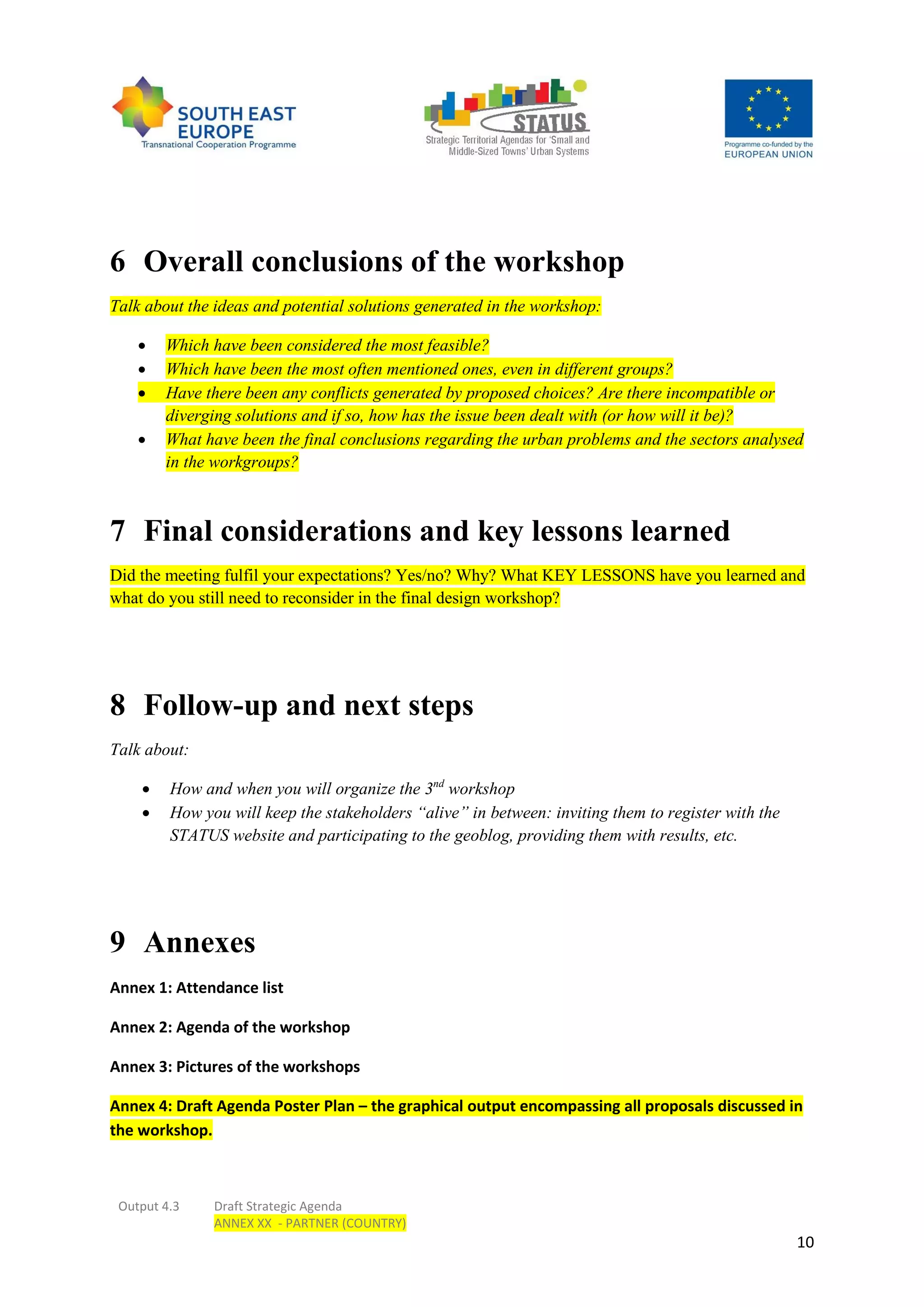 Output 4.3 Draft Strategic Agenda
ANNEX XX - PARTNER (COUNTRY)
10
6 Overall conclusions of the workshop
Talk about the ideas and potential solutions generated in the workshop:
 Which have been considered the most feasible?
 Which have been the most often mentioned ones, even in different groups?
 Have there been any conflicts generated by proposed choices? Are there incompatible or
diverging solutions and if so, how has the issue been dealt with (or how will it be)?
 What have been the final conclusions regarding the urban problems and the sectors analysed
in the workgroups?
7 Final considerations and key lessons learned
Did the meeting fulfil your expectations? Yes/no? Why? What KEY LESSONS have you learned and
what do you still need to reconsider in the final design workshop?
8 Follow-up and next steps
Talk about:
 How and when you will organize the 3nd
workshop
 How you will keep the stakeholders “alive” in between: inviting them to register with the
STATUS website and participating to the geoblog, providing them with results, etc.
9 Annexes
Annex 1: Attendance list
Annex 2: Agenda of the workshop
Annex 3: Pictures of the workshops
Annex 4: Draft Agenda Poster Plan – the graphical output encompassing all proposals discussed in
the workshop.
 