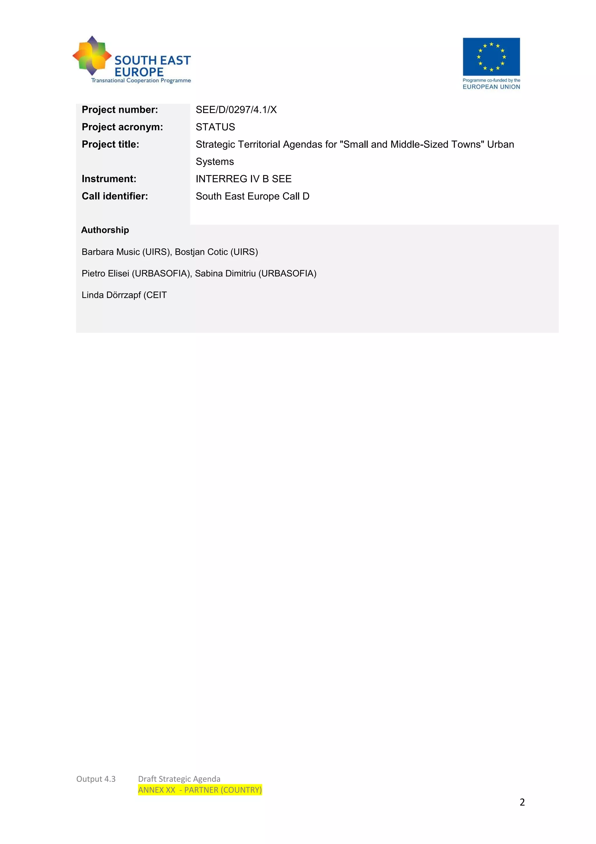 Output 4.3 Draft Strategic Agenda
ANNEX XX - PARTNER (COUNTRY)
2
Project number: SEE/D/0297/4.1/X
Project acronym: STATUS
Project title: Strategic Territorial Agendas for "Small and Middle-Sized Towns" Urban
Systems
Instrument: INTERREG IV B SEE
Call identifier: South East Europe Call D
Authorship
Barbara Music (UIRS), Bostjan Cotic (UIRS)
Pietro Elisei (URBASOFIA), Sabina Dimitriu (URBASOFIA)
Linda Dörrzapf (CEIT
 