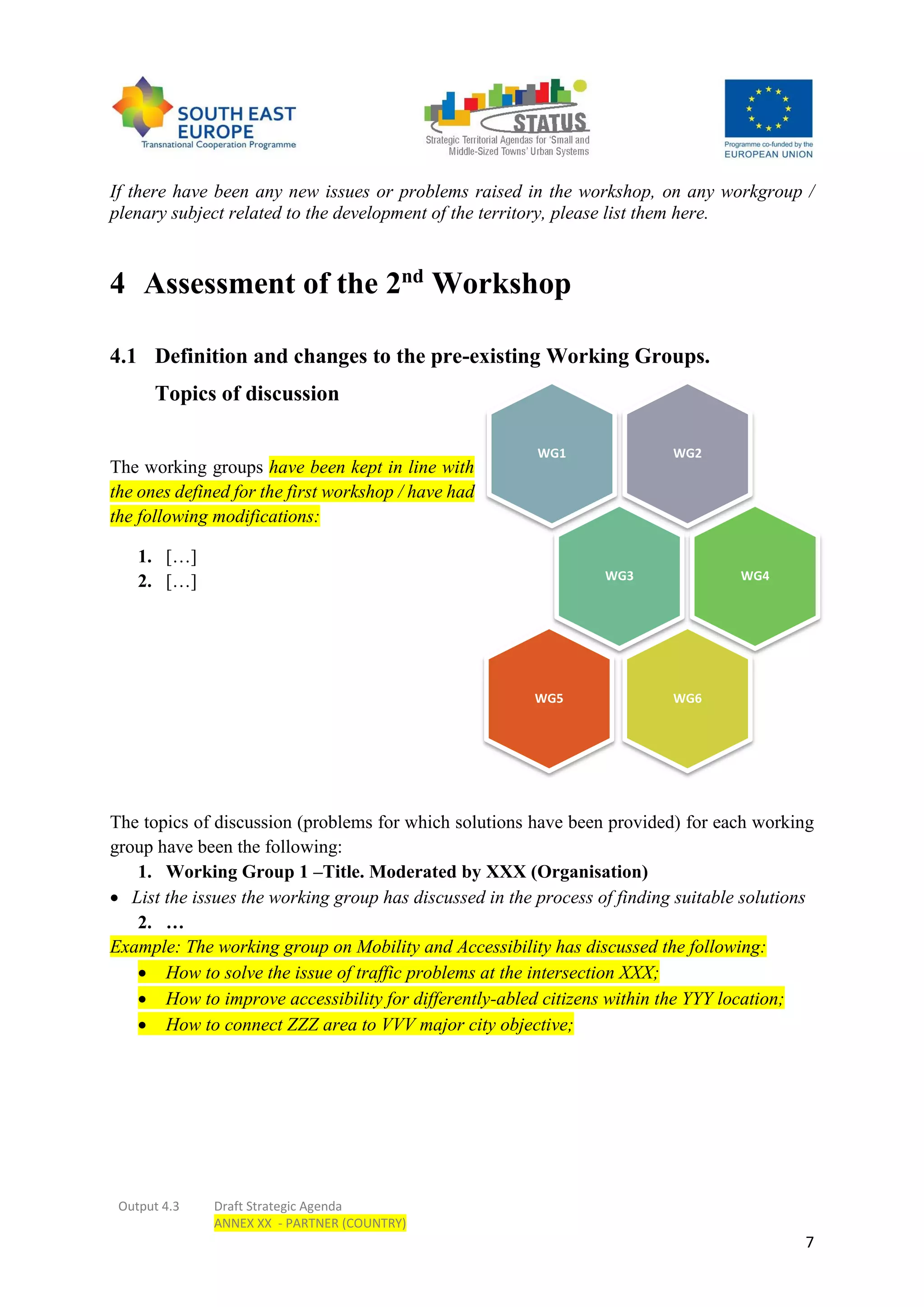 Output 4.3 Draft Strategic Agenda
ANNEX XX - PARTNER (COUNTRY)
7
If there have been any new issues or problems raised in the workshop, on any workgroup /
plenary subject related to the development of the territory, please list them here.
4 Assessment of the 2nd
Workshop
4.1 Definition and changes to the pre-existing Working Groups.
Topics of discussion
The working groups have been kept in line with
the ones defined for the first workshop / have had
the following modifications:
1. […]
2. […]
The topics of discussion (problems for which solutions have been provided) for each working
group have been the following:
1. Working Group 1 –Title. Moderated by XXX (Organisation)
 List the issues the working group has discussed in the process of finding suitable solutions
2. …
Example: The working group on Mobility and Accessibility has discussed the following:
 How to solve the issue of traffic problems at the intersection XXX;
 How to improve accessibility for differently-abled citizens within the YYY location;
 How to connect ZZZ area to VVV major city objective;
WG2WG1
WG3 WG4
WG6WG5
 