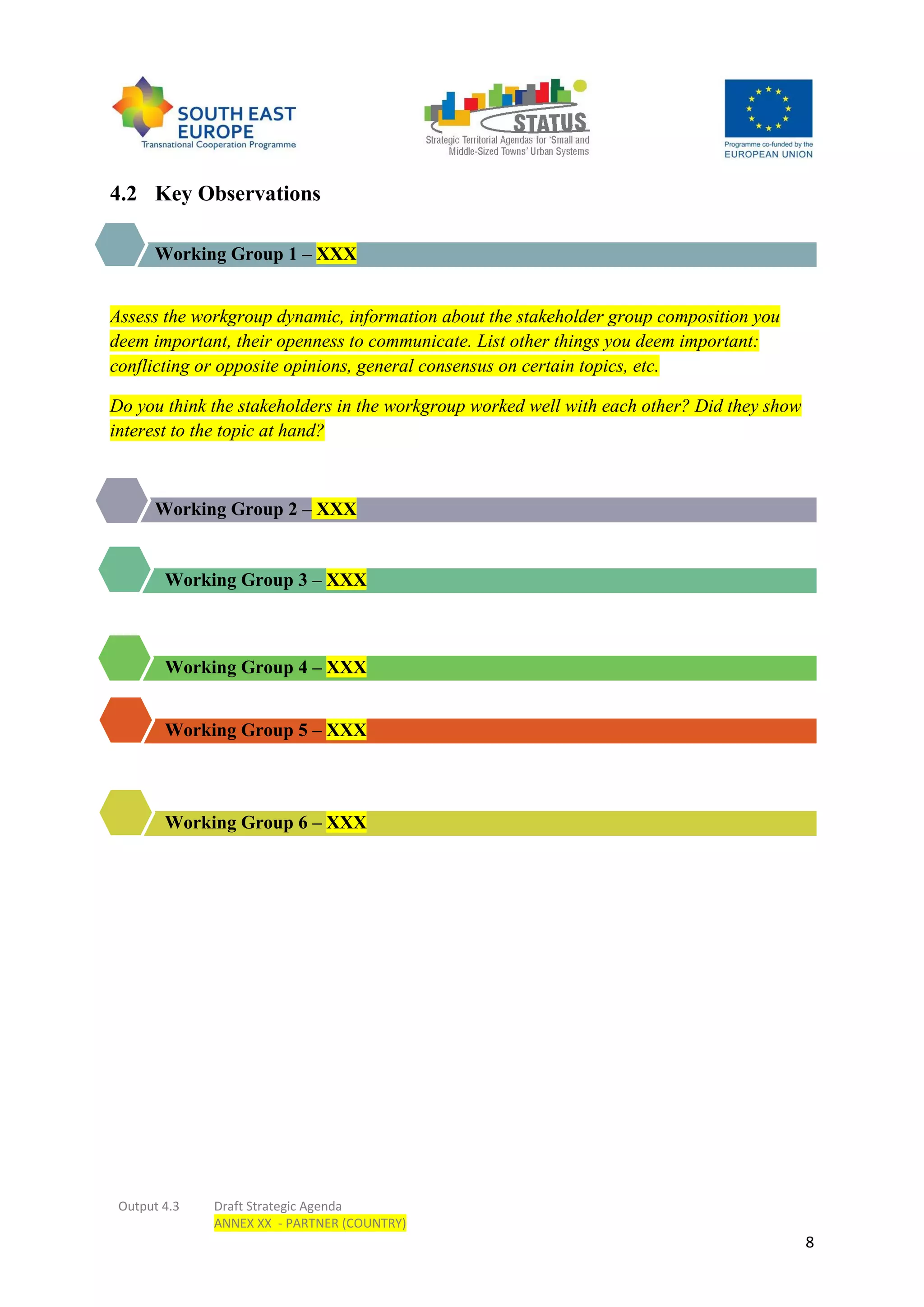 Output 4.3 Draft Strategic Agenda
ANNEX XX - PARTNER (COUNTRY)
8
4.2 Key Observations
Working Group 1 – XXX
Assess the workgroup dynamic, information about the stakeholder group composition you
deem important, their openness to communicate. List other things you deem important:
conflicting or opposite opinions, general consensus on certain topics, etc.
Do you think the stakeholders in the workgroup worked well with each other? Did they show
interest to the topic at hand?
Working Group 2 – XXX
Working Group 3 – XXX
Working Group 4 – XXX
Working Group 5 – XXX
Working Group 6 – XXX
 