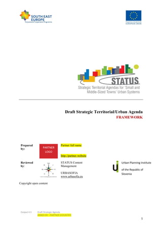 Output 4.3 Draft Strategic Agenda
ANNEX XX - PARTNER (COUNTRY)
1
Draft Strategic Territorial/Urban Agenda
FRAMEWORK
Prepared
by:
Partner full name
http://partner website
Reviewed
by:
STATUS Content
Management
URBASOFIA
www.urbasofia.eu
Urban Planning Institute
of the Republic of
Slovenia
Copyright open content
PARTNER
LOGO
 