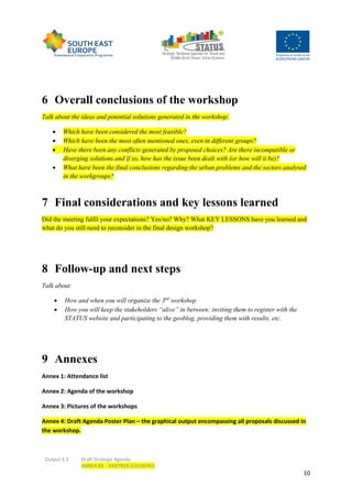 Output 4.3 Draft Strategic Agenda
ANNEX XX - PARTNER (COUNTRY)
10
6 Overall conclusions of the workshop
Talk about the ideas and potential solutions generated in the workshop:
 Which have been considered the most feasible?
 Which have been the most often mentioned ones, even in different groups?
 Have there been any conflicts generated by proposed choices? Are there incompatible or
diverging solutions and if so, how has the issue been dealt with (or how will it be)?
 What have been the final conclusions regarding the urban problems and the sectors analysed
in the workgroups?
7 Final considerations and key lessons learned
Did the meeting fulfil your expectations? Yes/no? Why? What KEY LESSONS have you learned and
what do you still need to reconsider in the final design workshop?
8 Follow-up and next steps
Talk about:
 How and when you will organize the 3nd
workshop
 How you will keep the stakeholders “alive” in between: inviting them to register with the
STATUS website and participating to the geoblog, providing them with results, etc.
9 Annexes
Annex 1: Attendance list
Annex 2: Agenda of the workshop
Annex 3: Pictures of the workshops
Annex 4: Draft Agenda Poster Plan – the graphical output encompassing all proposals discussed in
the workshop.
 