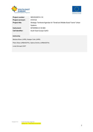 Output 4.3 Draft Strategic Agenda
ANNEX XX - PARTNER (COUNTRY)
2
Project number: SEE/D/0297/4.1/X
Project acronym: STATUS
Project title: Strategic Territorial Agendas for "Small and Middle-Sized Towns" Urban
Systems
Instrument: INTERREG IV B SEE
Call identifier: South East Europe Call D
Authorship
Barbara Music (UIRS), Bostjan Cotic (UIRS)
Pietro Elisei (URBASOFIA), Sabina Dimitriu (URBASOFIA)
Linda Dörrzapf (CEIT
 