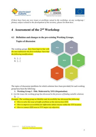 Output 4.3 Draft Strategic Agenda
ANNEX XX - PARTNER (COUNTRY)
7
If there have been any new issues or problems raised in the workshop, on any workgroup /
plenary subject related to the development of the territory, please list them here.
4 Assessment of the 2nd
Workshop
4.1 Definition and changes to the pre-existing Working Groups.
Topics of discussion
The working groups have been kept in line with
the ones defined for the first workshop / have had
the following modifications:
1. […]
2. […]
The topics of discussion (problems for which solutions have been provided) for each working
group have been the following:
1. Working Group 1 –Title. Moderated by XXX (Organisation)
 List the issues the working group has discussed in the process of finding suitable solutions
2. …
Example: The working group on Mobility and Accessibility has discussed the following:
 How to solve the issue of traffic problems at the intersection XXX;
 How to improve accessibility for differently-abled citizens within the YYY location;
 How to connect ZZZ area to VVV major city objective;
WG2WG1
WG3 WG4
WG6WG5
 