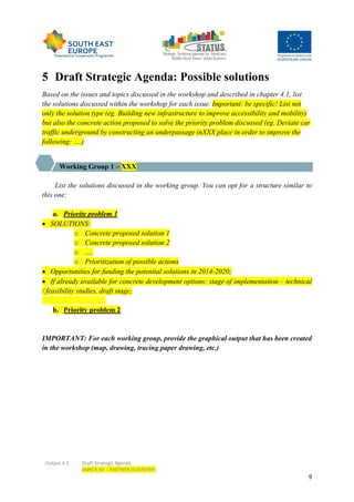 Output 4.3 Draft Strategic Agenda
ANNEX XX - PARTNER (COUNTRY)
9
5 Draft Strategic Agenda: Possible solutions
Based on the issues and topics discussed in the workshop and described in chapter 4.1, list
the solutions discussed within the workshop for each issue. Important: be specific! List not
only the solution type (eg. Building new infrastructure to improve accessibility and mobility)
but also the concrete action proposed to solve the priority problem discussed (eg. Deviate car
traffic underground by constructing an underpassage inXXX place in order to improve the
following: ….)
Working Group 1 – XXX
List the solutions discussed in the working group. You can opt for a structure similar to
this one:
a. Priority problem 1
 SOLUTIONS:
o Concrete proposed solution 1
o Concrete proposed solution 2
o ….
o Prioritization of possible actions
 Opportunities for funding the potential solutions in 2014-2020;
 If already available for concrete development options: stage of implementation – technical
/ feasibility studies, draft stage;
b. Priority problem 2
IMPORTANT: For each working group, provide the graphical output that has been created
in the workshop (map, drawing, tracing paper drawing, etc.)
 