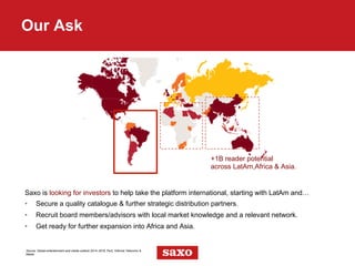 Saxo is looking for investors to help take the platform international, starting with LatAm and…
•  Secure a quality catalogue & further strategic distribution partners.
•  Recruit board members/advisors with local market knowledge and a relevant network.
•  Get ready for further expansion into Africa and Asia.
Our Ask
Source: Global entertainment and media outlook 2014–2018, PwC, Informa Telecoms &
Media
+1B reader potential
across LatAm,Africa & Asia.
 