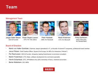 Management Team
Team
Board of Directors
•  Martin von Haller Grønbæk, Chairman, lawyer specialized in IT, co-founder of several IT companies, professional board member.
•  Janus Flösser, Chief Creative Officer, Square Enix Europe, fmr MD of Io Interactive (”Hitman”).
•  Per Rasmussen, CEO & Founder, eCapacity, leading Scandinavien e-commerce consultant.
•  Martin Frederiksen, CTO, Klean, software development & e-commerce specialist.
•  Henrik Schjerbeck, CFO, JP/Politikens Hus (30% ownership of Saxo), chartered accountant.
•  Bente Waldstrøm, CIO, NRGi
Jørgen Balle Olesen Peder Skjalm Lissner Peter Hestbæk Mads Kristensen Philip Dahlstrøm
CEO & Founder CFO, fmr TDC (telco) CMO, fmr Rockwoll CTO, fmr Microsoft Head of Bus Dev,
fmr Danske Bank
 