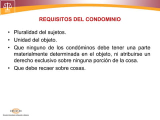 REQUISITOS DEL CONDOMINIO
• Pluralidad del sujetos.
• Unidad del objeto.
• Que ninguno de los condóminos debe tener una parte
materialmente determinada en el objeto, ni atribuirse un
derecho exclusivo sobre ninguna porción de la cosa.
• Que debe recaer sobre cosas.
 