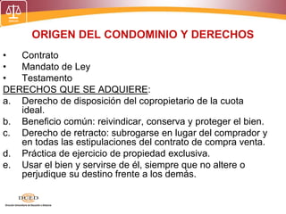 ORIGEN DEL CONDOMINIO Y DERECHOS
• Contrato
• Mandato de Ley
• Testamento
DERECHOS QUE SE ADQUIERE:
a. Derecho de disposición del copropietario de la cuota
ideal.
b. Beneficio común: reivindicar, conserva y proteger el bien.
c. Derecho de retracto: subrogarse en lugar del comprador y
en todas las estipulaciones del contrato de compra venta.
d. Práctica de ejercicio de propiedad exclusiva.
e. Usar el bien y servirse de él, siempre que no altere o
perjudique su destino frente a los demás.
 