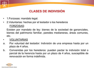 CLASES DE INDIVISIÓN
• 1.Forzosas: mandato legal.
• 2.Voluntarias: hechas por el testador o los herederos
FORZOSAS:
Existen por mandato de ley: bienes de la sociedad de gananciales,
bienes del patrimonio familiar, paredes medianeras, áreas comunes,
etc.
• VOLUNTARIAS
a. Por voluntad del testador: Indivisión de una empresa hasta por un
plazo de 4 años.
b. Convenidas por los herederos: pueden pactar la indivisión total o
parcial de la herencia hasta por un plazo de 4 años, susceptible de
renovación en forma indefinida.
 