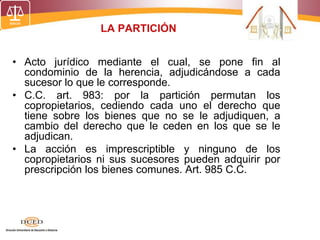 LA PARTICIÓN
• Acto jurídico mediante el cual, se pone fin al
condominio de la herencia, adjudicándose a cada
sucesor lo que le corresponde.
• C.C. art. 983: por la partición permutan los
copropietarios, cediendo cada uno el derecho que
tiene sobre los bienes que no se le adjudiquen, a
cambio del derecho que le ceden en los que se le
adjudican.
• La acción es imprescriptible y ninguno de los
copropietarios ni sus sucesores pueden adquirir por
prescripción los bienes comunes. Art. 985 C.C.
 
