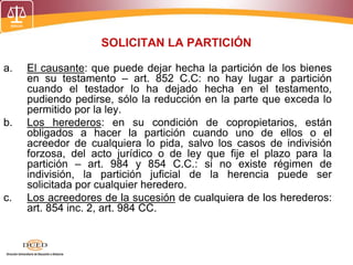 SOLICITAN LA PARTICIÓN
a. El causante: que puede dejar hecha la partición de los bienes
en su testamento – art. 852 C.C: no hay lugar a partición
cuando el testador lo ha dejado hecha en el testamento,
pudiendo pedirse, sólo la reducción en la parte que exceda lo
permitido por la ley.
b. Los herederos: en su condición de copropietarios, están
obligados a hacer la partición cuando uno de ellos o el
acreedor de cualquiera lo pida, salvo los casos de indivisión
forzosa, del acto jurídico o de ley que fije el plazo para la
partición – art. 984 y 854 C.C.: si no existe régimen de
indivisión, la partición juficial de la herencia puede ser
solicitada por cualquier heredero.
c. Los acreedores de la sucesión de cualquiera de los herederos:
art. 854 inc. 2, art. 984 CC.
 