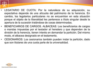 • LEGATARIO DE CUOTA: Por la naturaleza de su adquisición, su
expectativa depende de una alícuota del patrimonio de la herencia. En
cambio, los legatarios particulares no se encuentran en esta situación
porque el objeto de la liberalidad les pertenece a título singular desde la
apertura de la sucesión tratándose de cosas determinadas.
• BENEFICIARIOS DE CARGOS. ALBACEAS: Los beneficiarios de cargos
o mandas impuestas por el testador al heredero y que dependen de la
división de la herencia, tienen interés en demandar la partición. Del mismo
modo, el albacea designado en el testamento.
• CESIONARIOS: Los cesionarios también pueden instar la partición, dado
que son titulares de una cuota parte de la universalidad.
 