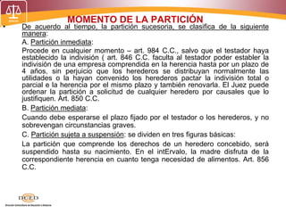 MOMENTO DE LA PARTICIÓN
• De acuerdo al tiempo, la partición sucesoria, se clasifica de la siguiente
manera:
A. Partición inmediata:
Procede en cualquier momento – art. 984 C.C., salvo que el testador haya
establecido la indivisión ( art. 846 C.C. faculta al testador poder establer la
indivisión de una empresa comprendida en la herencia hasta por un plazo de
4 años, sin perjuicio que los herederos se distribuyan normalmente las
utilidades o la hayan convenido los herederos pactar la indivisión total o
parcial e la herencia por el mismo plazo y también renovarla. El Juez puede
ordenar la partición a solicitud de cualquier heredero por causales que lo
justifiquen. Art. 850 C.C.
B. Partición mediata:
Cuando debe esperarse el plazo fijado por el testador o los herederos, y no
sobrevengan circunstancias graves.
C. Partición sujeta a suspensión: se dividen en tres figuras básicas:
La partición que comprende los derechos de un heredero concebido, será
suspendido hasta su nacimiento. En el intErvalo, la madre disfruta de la
correspondiente herencia en cuanto tenga necesidad de alimentos. Art. 856
C.C.
 