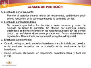 CLASES DE PARTICIÓN
A. Efectuada por el causante:
Permite al testador dejarla hecha por testamento, pudiéndose pedir
sólo la reducción en la parte que excede lo permitido por ley.
B. Efectuada por los herederos:
Se requiere que todos los herederos sean capaces y estén de
acuerdo en hacer la partición. Se efectúa por escritura pública
tratándose de bienes inscritos en los registros públicos. En los demás
casos, es suficiente documento privado con firmas notarialmente
legalizadas. Denominada convencional, amigal o extrajudicial.
C. Efectuada judicialmente:
• Cuando no hay acuerdo entre los herederos y a solicitud de uno de ellos
o de cualquier acreedor de la sucesión o de cualquiera de los
herederos.
• Como proceso abreviado. 4º disposición complementaria y final del
C.P.C.
 