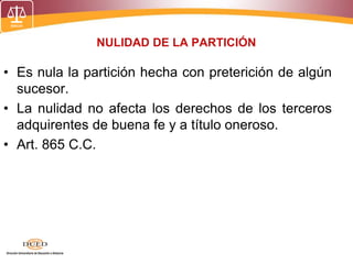 NULIDAD DE LA PARTICIÓN
• Es nula la partición hecha con preterición de algún
sucesor.
• La nulidad no afecta los derechos de los terceros
adquirentes de buena fe y a título oneroso.
• Art. 865 C.C.
 