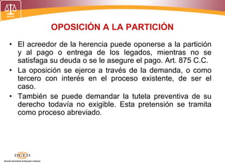 OPOSICIÓN A LA PARTICIÓN
• El acreedor de la herencia puede oponerse a la partición
y al pago o entrega de los legados, mientras no se
satisfaga su deuda o se le asegure el pago. Art. 875 C.C.
• La oposición se ejerce a través de la demanda, o como
tercero con interés en el proceso existente, de ser el
caso.
• También se puede demandar la tutela preventiva de su
derecho todavía no exigible. Esta pretensión se tramita
como proceso abreviado.
 