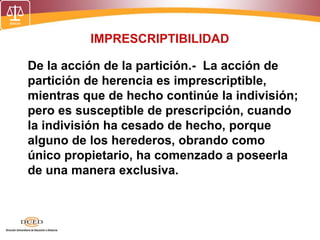 IMPRESCRIPTIBILIDAD
De la acción de la partición.- La acción de
partición de herencia es imprescriptible,
mientras que de hecho continúe la indivisión;
pero es susceptible de prescripción, cuando
la indivisión ha cesado de hecho, porque
alguno de los herederos, obrando como
único propietario, ha comenzado a poseerla
de una manera exclusiva.
 