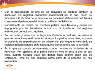 • Con el fallecimiento de uno de los cónyuges se produce también la
disolución del régimen económico matrimonial por lo que, antes de
proceder a la división de la herencia, es necesario determinar qué bienes
componen el patrimonio del viudo y cuáles el del fallecido.
• Normalmente se realiza por escritura pública ante Notario y puede ser
impugnada por los herederos forzosos si la liquidación del régimen
matrimonial perjudica su legítima.
• Por su parte, y salvo que se haya manifestado lo contrario, se entiende
que las donaciones realizadas en vida por los padres a los hijos, suponen
un adelanto de su participación en la herencia, por lo que, el valor de lo ya
recibido deberá restarse de la cuota que le corresponda tras la partición.
• Es lo que se conoce técnicamente con el nombre de “colación de la
herencia“. Por ejemplo, si el padre donó en vida un piso a uno de sus
hijos, cuando fallezca aquel los demás hijos podrán exigir que se
“colacione”, esto es, que compute como parte de la herencia del hijo
favorecido.
 