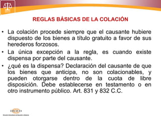 REGLAS BÁSICAS DE LA COLACIÓN
• La colación procede siempre que el causante hubiere
dispuesto de los bienes a título gratuito a favor de sus
herederos forzosos.
• La única excepción a la regla, es cuando existe
dispensa por parte del causante.
• ¿qué es la dispensa? Declaración del causante de que
los bienes que anticipa, no son colacionables, y
pueden otorgarse dentro de la cuota de libre
disposición. Debe establecerse en testamento o en
otro instrumento público. Art. 831 y 832 C.C.
 