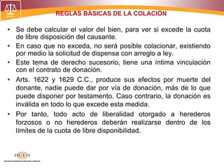 REGLAS BÁSICAS DE LA COLACIÓN
• Se debe calcular el valor del bien, para ver si excede la cuota
de libre disposición del causante.
• En caso que no exceda, no será posible colacionar, existiendo
por medio la solicitud de dispensa con arreglo a ley.
• Este tema de derecho sucesorio, tiene una íntima vinculación
con el contrato de donación.
• Arts. 1622 y 1629 C.C., produce sus efectos por muerte del
donante, nadie puede dar por vía de donación, más de lo que
puede disponer por testamento. Caso contrario, la donación es
inválida en todo lo que excede esta medida.
• Por tanto, todo acto de liberalidad otorgado a herederos
forzosos o no herederos deberán realizarse dentro de los
límites de la cuota de libre disponibilidad.
 