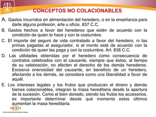 CONCEPTOS NO COLACIONABLES
A. Gastos incurridos en alimentación del heredero, o en la enseñanza para
darle alguna profesión, arte u oficio. 837 C.C.
B. Gastos hechos a favor del herederos que estén de acuerdo con la
condición de quien lo hace y con la costumbre.
C. El importe del seguro de vida contratado a favor del heredero, ni las
primas pagadas al asegurador, si el monto está de acuerdo con la
condición de quien las paga y con la costumbre. Art. 838 C.C.
D. Las utilidades obtenidas por el heredero como consecuencia de
contratos celebrados con el causante, siempre que éstos, al tiempo
de su celebración, no afecten el derecho de los demás herederos.
Excesiva onerosidad del causante, en beneficio de un heredero,
afectando a los demás, se considera como una liberalidad a favor de
aquél.
E. Los intereses legales y los frutos que produzcan el dinero y demás
bienes colacionables, integran la masa hereditaria desde la apertura
de la sucesión. Como el bien donado, siendo los frutos los accesorios,
es importante determinar desde qué momento estos últimos
aumentan la masa hereditaria.
 
