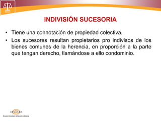 INDIVISIÓN SUCESORIA
• Tiene una connotación de propiedad colectiva.
• Los sucesores resultan propietarios pro indivisos de los
bienes comunes de la herencia, en proporción a la parte
que tengan derecho, llamándose a ello condominio.
 