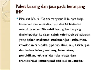 Paket barang dan jasa pada keranjangPaket barang dan jasa pada keranjang
IHKIHK
 Menurut BPS  “Dalam menyusun IHK, data harga
konsumen atau retail diperoleh dari 66 kota dan
mencakup antara 284 - 441 barang dan jasa yang
dikelompokkan ke dalam tujuh kelompok pengeluaran
yaitu: bahan makanan; makanan jadi, minuman,
rokok dan tembakau; perumahan, air, listrik, gas
dan bahan bakar; sandang; kesehatan;
pendidikan, rekreasi dan olah raga; dan
transportasi, komunikasi dan jasa keuangan.”
 