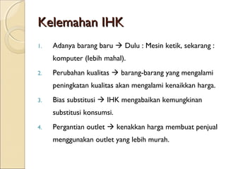 Kelemahan IHKKelemahan IHK
1. Adanya barang baru  Dulu : Mesin ketik, sekarang :
komputer (lebih mahal).
2. Perubahan kualitas  barang-barang yang mengalami
peningkatan kualitas akan mengalami kenaikkan harga.
3. Bias substitusi  IHK mengabaikan kemungkinan
substitusi konsumsi.
4. Pergantian outlet  kenakkan harga membuat penjual
menggunakan outlet yang lebih murah.
 